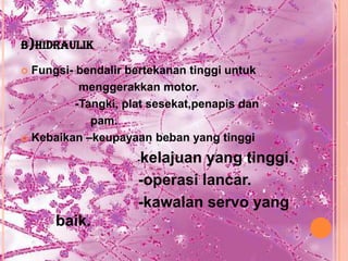 B)HIDRAULIK

 Fungsi- bendalir bertekanan tinggi untuk
           menggerakkan motor.
          -Tangki, plat sesekat,penapis dan
             pam.
 Kebaikan –keupayaan beban yang tinggi

                     kelajuan yang tinggi.
                     -

                     -operasi lancar.
                     -kawalan servo yang
      baik.
 