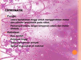 C)PNEUMATIK

   Fungsi
     udara bertekanan tinggi untuk menggerakkan motor
      dan silinder pneumatik pada robot.
     Pemampat udara, tangsi simpanan udara dan motor
      elektrik.
   Kebaikan
     Kos rendah
     Kelajuan tinggi
     Tiada pencemran minyak
     Sesuai di gunakan di makmal
 