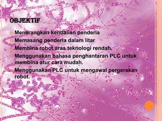 OBJEKTIF
 Menerangkan kendalian penderia
 Memasang penderia dalam litar

 Membina robot aras teknologi rendah

 Menggunakan bahasa penghantaran PLC untuk
  membina atur cara mudah.
 Menggunakan PLC untuk mengawal pergerakan
  robot.
 