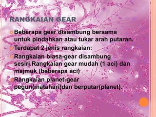RANGKAIAN GEAR
 Beberapa  gear disambung bersama
  untuk pindahkan atau tukar arah putaran.
 Terdapat 2 jenis rangkaian:

 Rangkaian biasa-gear disambung
  sesiri.Rangkaian gear mudah (1 aci) dan
  majmuk (beberapa aci)
 Rangkaian planet-gear
  pegun(matahari)dan berputar(planet).
 