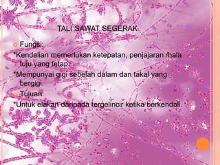 TALI SAWAT SEGERAK

 Fungsi:
*Kendalian memerlukan ketepatan, penjajaran /hala
  tuju yang tetap.
*Mempunyai gigi sebelah dalam dan takal yang
  bergigi.
 Tujuan:

*Untuk elakan daripada tergelincir ketika berkendali.
 