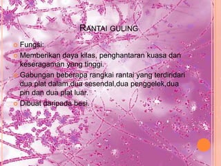 RANTAI GULING
 Fungsi:
 Memberikan daya kilas, penghantaran kuasa dan
  keseragaman yang tinggi.
 Gabungan beberapa rangkai rantai yang terdiridari
  dua plat dalam,dua sesendal,dua penggelek,dua
  pin dan dua plat luar.
 Dibuat daripada besi.
 