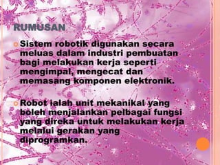 RUMUSAN
 Sistemrobotik digunakan secara
 meluas dalam industri pembuatan
 bagi melakukan kerja seperti
 mengimpal, mengecat dan
 memasang komponen elektronik.

 Robotialah unit mekanikal yang
 boleh menjalankan pelbagai fungsi
 yang direka untuk melakukan kerja
 melalui gerakan yang
 diprogramkan.
 