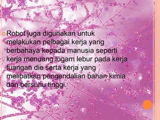  Robot juga digunakan untuk
 melakukan pelbagai kerja yang
 berbahaya kepada manusia seperti
 kerja menuang logam lebur pada kerja
 tuangan die serta kerja yang
 melibatkan pengendalian bahan kimia
 dan bersuhu tinggi.
 