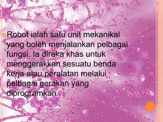 Robot  ialah satu unit mekanikal
 yang boleh menjalankan pelbagai
 fungsi. Ia direka khas untuk
 menggerakkan sesuatu benda
 kerja atau peralatan melalui
 pelbagai gerakan yang
 diprogramkan.
 