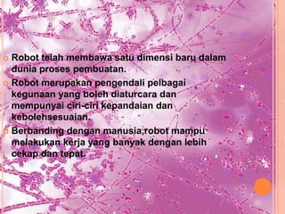  Robot telah membawa satu dimensi baru dalam
  dunia proses pembuatan.
 Robot merupakan pengendali pelbagai
  kegunaan yang boleh diaturcara dan
  mempunyai ciri-ciri kepandaian dan
  kebolehsesuaian.
 Berbanding dengan manusia,robot mampu
  melakukan kerja yang banyak dengan lebih
  cekap dan tepat.
 