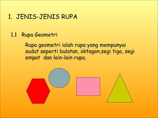 1.  JENIS-JENIS RUPA 1.1  Rupa Geometri Rupa geometri ialah rupa yang mempunyai sudut seperti bulatan, oktagon,segi tiga, segi empat  dan lain-lain rupa. 