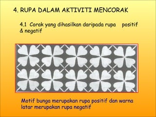 4. RUPA DALAM AKTIVITI MENCORAK 4.1  Corak yang dihasilkan daripada rupa  positif & negatif Motif bunga merupakan rupa positif dan warna latar merupakan rupa negatif 