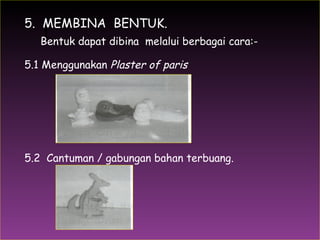 1.  5.  MEMBINA  BENTUK. Bentuk dapat dibina  melalui berbagai cara:- 5.1 Menggunakan  Plaster of paris 5.2  Cantuman / gabungan bahan terbuang. 
