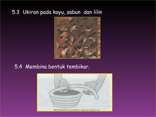 1.  5.3  Ukiran pada kayu, sabun  dan lilin 5.4  Membina bentuk tembikar. 
