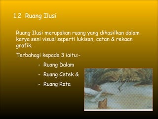 1.2  Ruang Ilusi Ruang Ilusi merupakan ruang yang dihasilkan dalam karya seni visual seperti lukisan, catan & rekaan grafik. Terbahagi kepada 3 iaitu:- -  Ruang Dalam  -  Ruang Cetek &   -  Ruang Rata 
