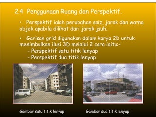 2.4  Penggunaan Ruang dan Perspektif. Perspektif ialah perubahan saiz, jarak dan warna objek apabila dilihat dari jarak jauh. Garisan grid digunakan dalam karya 2D untuk menimbulkan ilusi 3D melalui 2 cara iaitu:- - Perspektif satu titik lenyap - Perspektif dua titik lenyap Gambar satu titik lenyap Gambar dua titik lenyap 