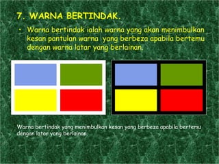 7. WARNA BERTINDAK. Warna bertindak ialah warna yang akan menimbulkan kesan pantulan warna  yang berbeza apabila bertemu dengan warna latar yang berlainan. Warna bertindak yang menimbulkan kesan yang berbeza apabila bertemu dengan latar yang berlainan.  