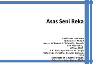 Asas Seni Reka Disediakan oleh Oleh Norliza binti Ahmad Master Of Degree Of Education Technic and Vocational,  UTHM, 2007  B.A (Hons) Applied Arts in Design Technology (Industrial Design), UNIMAS, 2005 Certificate of Industrial Design, Polytechnic Johor Bahru, 2001  