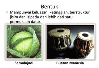 Bentuk Mempunyai keluasan, ketinggian, berstruktur jisim dan isipadu dan lebih dari satu permukaan datar. Semulajadi Buatan Manusia 