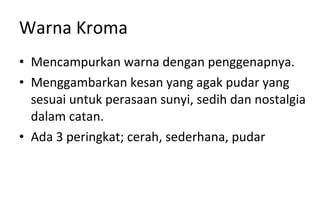 Warna Kroma Mencampurkan warna dengan penggenapnya. Menggambarkan kesan yang agak pudar yang sesuai untuk perasaan sunyi, sedih dan nostalgia dalam catan. Ada 3 peringkat; cerah, sederhana, pudar 