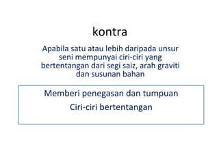 kontra Apabila satu atau lebih daripada unsur seni mempunyai ciri-ciri yang bertentangan dari segi saiz, arah graviti dan susunan bahan Memberi penegasan dan tumpuan Ciri-ciri bertentangan 