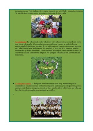 compañeros, que viene dada por la cercanía impuesta por actividades o espacios comunes.
    Se manifiesta normalmente en la ayuda espontánea y desinteresada.




• La solidaridad: La solidaridad, en las relaciones entre adolescentes, se manifiesta como
  una forma más amplia del compañerismo, normalmente cuando se actúa de forma
  desinteresada defendiendo intereses de otros jóvenes con los que realmente no tenemos
  otra relación que la de adolescentes. Por ejemplo, la reacción de la juventud ante los
  malos tratos y abusos a menores. En un concepto más amplio, la solidaridad se aplica a
  colectivos sociales también más amplios, por ejemplo, solidaridad con las víctimas del
  terrorismo.




• El trabajo en común: El trabajo en común es una relación muy importante para el
  desarrollo de los adolescentes. De hecho comparten las tareas y las obligaciones, pero si
  además ese trabajo se comparte, no solo se hace más llevadero y fácil sino que refuerza
  las relaciones de compañerismo, amistad, y sociales.

•
 