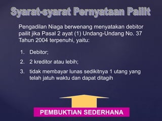 Pengadilan Niaga berwenang menyatakan debitor
pailit jika Pasal 2 ayat (1) Undang-Undang No. 37
Tahun 2004 terpenuhi, yaitu:
1. Debitor;
2. 2 kreditor atau lebih;
3. tidak membayar lunas sedikitnya 1 utang yang
telah jatuh waktu dan dapat ditagih
PEMBUKTIAN SEDERHANA
 