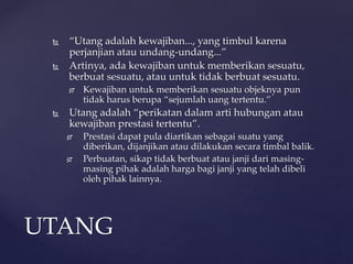  “Utang adalah kewajiban..., yang timbul karena
perjanjian atau undang-undang...”
 Artinya, ada kewajiban untuk memberikan sesuatu,
berbuat sesuatu, atau untuk tidak berbuat sesuatu.
 Kewajiban untuk memberikan sesuatu objeknya pun
tidak harus berupa “sejumlah uang tertentu.”
 Utang adalah “perikatan dalam arti hubungan atau
kewajiban prestasi tertentu”.
 Prestasi dapat pula diartikan sebagai suatu yang
diberikan, dijanjikan atau dilakukan secara timbal balik.
 Perbuatan, sikap tidak berbuat atau janji dari masing-
masing pihak adalah harga bagi janji yang telah dibeli
oleh pihak lainnya.
UTANG
 