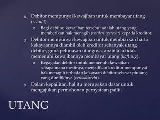  Debitor mempunyai kewajiban untuk membayar utang
(schuld).
 Bagi debitor, kewajiban tersebut adalah utang yang
memberikan hak menagih (vorderingsrecht) kepada kreditor.
 Debitor mempunyai kewajiban untuk membiarkan harta
kekayaannya diambil oleh kreditor sebanyak utang
debitor, guna pelunasan utangnya, apabila ia tidak
memenuhi kewajibannya membayar utang (haftung).
 Kegagalan debitor untuk memenuhi kewajiban
sebagaimana mestinya, menjadikan kreditor mempunyai
hak menagih terhadap kekayaan debitor sebesar piutang
yang dimilikinya (verhaalsrecht).
 Dalam kepailitan, hal itu merupakan dasar untuk
mengajukan permohonan pernyataan pailit.
UTANG
 