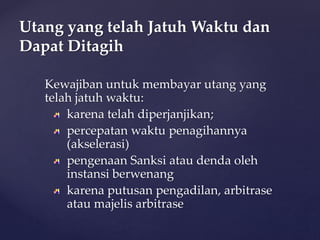 Kewajiban untuk membayar utang yang
telah jatuh waktu:
karena telah diperjanjikan;
percepatan waktu penagihannya
(akselerasi)
pengenaan Sanksi atau denda oleh
instansi berwenang
karena putusan pengadilan, arbitrase
atau majelis arbitrase
Utang yang telah Jatuh Waktu dan
Dapat Ditagih
 