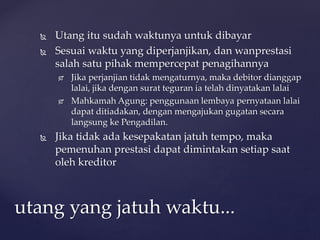  Utang itu sudah waktunya untuk dibayar
 Sesuai waktu yang diperjanjikan, dan wanprestasi
salah satu pihak mempercepat penagihannya
 Jika perjanjian tidak mengaturnya, maka debitor dianggap
lalai, jika dengan surat teguran ia telah dinyatakan lalai
 Mahkamah Agung: penggunaan lembaya pernyataan lalai
dapat ditiadakan, dengan mengajukan gugatan secara
langsung ke Pengadilan.
 Jika tidak ada kesepakatan jatuh tempo, maka
pemenuhan prestasi dapat dimintakan setiap saat
oleh kreditor
utang yang jatuh waktu...
 