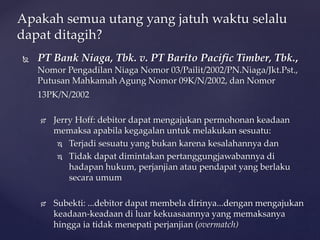  PT Bank Niaga, Tbk. v. PT Barito Pacific Timber, Tbk.,
Nomor Pengadilan Niaga Nomor 03/Pailit/2002/PN.Niaga/Jkt.Pst.,
Putusan Mahkamah Agung Nomor 09K/N/2002, dan Nomor
13PK/N/2002
 Jerry Hoff: debitor dapat mengajukan permohonan keadaan
memaksa apabila kegagalan untuk melakukan sesuatu:
 Terjadi sesuatu yang bukan karena kesalahannya dan
 Tidak dapat dimintakan pertanggungjawabannya di
hadapan hukum, perjanjian atau pendapat yang berlaku
secara umum
 Subekti: ...debitor dapat membela dirinya...dengan mengajukan
keadaan-keadaan di luar kekuasaannya yang memaksanya
hingga ia tidak menepati perjanjian (overmatch)
Apakah semua utang yang jatuh waktu selalu
dapat ditagih?
 