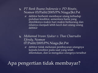 PT Bank Buana Indonesia v. PD Binatx,
Nomor 03/Pailit/2005/PN.Niaga/Jkt.Pst
 debitor berhenti membayar utang terhadap
puluhan kreditor, sementara harta yang
dimilikinya makin hari makin berkurang dan
nilainya menjadi lebih kecil dari utang-utang
debitor
 Mohamad Irwan Sjukur v. Thoe Chaerudin
Efendy, Nomor
07/Pailit/2005/PN.Niaga.Jkt.Pst
 debitor tidak melunasi pembayaran utangnya
kepada kreditor pada saat yang telah
ditentukan, dan ia mengakui utangnya tersebut
Apa pengertian tidak membayar?
 