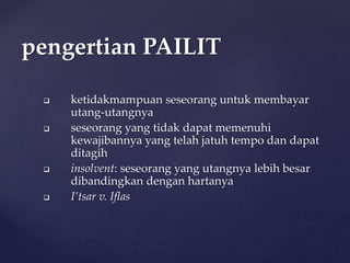  ketidakmampuan seseorang untuk membayar
utang-utangnya
 seseorang yang tidak dapat memenuhi
kewajibannya yang telah jatuh tempo dan dapat
ditagih
 insolvent: seseorang yang utangnya lebih besar
dibandingkan dengan hartanya
 I’tsar v. Iflas
pengertian PAILIT
 