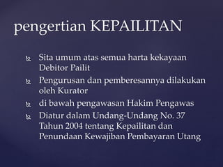  Sita umum atas semua harta kekayaan
Debitor Pailit
 Pengurusan dan pemberesannya dilakukan
oleh Kurator
 di bawah pengawasan Hakim Pengawas
 Diatur dalam Undang-Undang No. 37
Tahun 2004 tentang Kepailitan dan
Penundaan Kewajiban Pembayaran Utang
pengertian KEPAILITAN
 