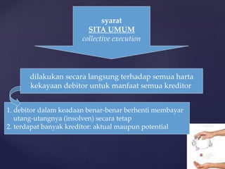 syarat
SITA UMUM
collective execution
dilakukan secara langsung terhadap semua harta
kekayaan debitor untuk manfaat semua kreditor
1. debitor dalam keadaan benar-benar berhenti membayar
utang-utangnya (insolven) secara tetap
2. terdapat banyak kreditor: aktual maupun potential
 