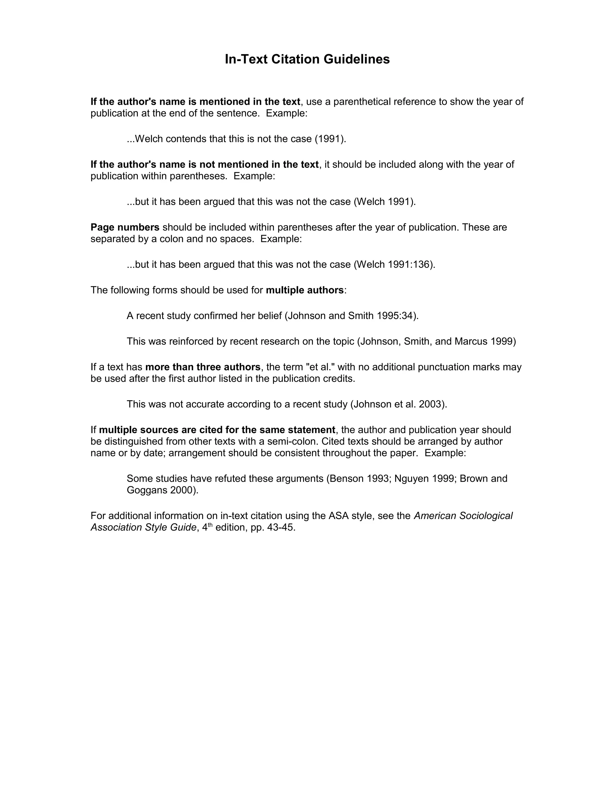 In-Text Citation Guidelines
If the author's name is mentioned in the text, use a parenthetical reference to show the year of
publication at the end of the sentence. Example:
...Welch contends that this is not the case (1991).
If the author's name is not mentioned in the text, it should be included along with the year of
publication within parentheses. Example:
...but it has been argued that this was not the case (Welch 1991).
Page numbers should be included within parentheses after the year of publication. These are
separated by a colon and no spaces. Example:
...but it has been argued that this was not the case (Welch 1991:136).
The following forms should be used for multiple authors:
A recent study confirmed her belief (Johnson and Smith 1995:34).
This was reinforced by recent research on the topic (Johnson, Smith, and Marcus 1999)
If a text has more than three authors, the term "et al." with no additional punctuation marks may
be used after the first author listed in the publication credits.
This was not accurate according to a recent study (Johnson et al. 2003).
If multiple sources are cited for the same statement, the author and publication year should
be distinguished from other texts with a semi-colon. Cited texts should be arranged by author
name or by date; arrangement should be consistent throughout the paper. Example:
Some studies have refuted these arguments (Benson 1993; Nguyen 1999; Brown and
Goggans 2000).
For additional information on in-text citation using the ASA style, see the American Sociological
Association Style Guide, 4th
edition, pp. 43-45.
 