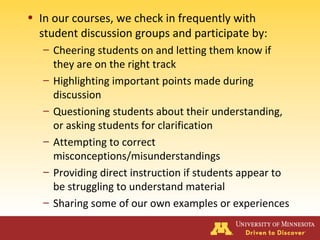 • In our courses, we check in frequently with
student discussion groups and participate by:
– Cheering students on and letting them know if
they are on the right track
– Highlighting important points made during
discussion
– Questioning students about their understanding,
or asking students for clarification
– Attempting to correct
misconceptions/misunderstandings
– Providing direct instruction if students appear to
be struggling to understand material
– Sharing some of our own examples or experiences
 