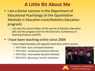A Little Bit About Me
• I am a Senior Lecturer in the Department of
Educational Psychology (in the Quantitative
Methods in Education track/Statistics Education
program)
– I am also the current Editor of the Journal of Statistics Education
(JSE) and the program chair for the Electronic Conference on
Teaching Statistics (eCOTS)
• I have been teaching online since 2004
– I have helped develop and regularly teach four online courses:
• EPSY 3264: Basic and Applied Statistics
• EPSY 5261: Introductory Statistical Methods
• EPSY 5262: Intermediate Statistical Methods
• EPSY 5271: Becoming a Teacher of Statistics
 