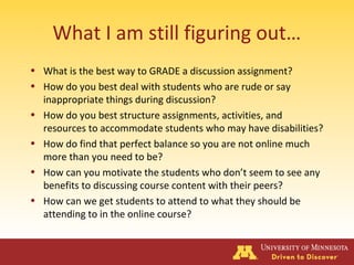 What I am still figuring out…
• What is the best way to GRADE a discussion assignment?
• How do you best deal with students who are rude or say
inappropriate things during discussion?
• How do you best structure assignments, activities, and
resources to accommodate students who may have disabilities?
• How do find that perfect balance so you are not online much
more than you need to be?
• How can you motivate the students who don’t seem to see any
benefits to discussing course content with their peers?
• How can we get students to attend to what they should be
attending to in the online course?
 