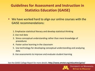 Guidelines for Assessment and Instruction in
Statistics Education (GAISE)
• We have worked hard to align our online courses with the
GAISE recommendations:
1. Emphasize statistical literacy and develop statistical thinking
2. Use real data
3. Stress conceptual understanding rather than mere knowledge of
procedures
4. Foster active learning in the classroom
5. Use technology for developing conceptual understanding and analyzing
data
6. Use assessments to improve and evaluate student learning
See the GAISE College Report for more details: http://www.amstat.org/education/gaise/
 