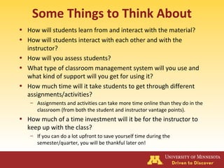 Some Things to Think About
• How will students learn from and interact with the material?
• How will students interact with each other and with the
instructor?
• How will you assess students?
• What type of classroom management system will you use and
what kind of support will you get for using it?
• How much time will it take students to get through different
assignments/activities?
– Assignments and activities can take more time online than they do in the
classroom (from both the student and instructor vantage points).
• How much of a time investment will it be for the instructor to
keep up with the class?
– If you can do a lot upfront to save yourself time during the
semester/quarter, you will be thankful later on!
 
