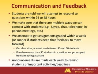 Communication and Feedback
• Students are told we will attempt to respond to
questions within 24 to 48 hours
• We make sure that there are multiple ways we can
connect with students (e.g., Skype, chat, telephone, in-
person meetings, etc.)
• We attempt to get assignments graded within a week
(or sooner if students need that feedback to move
forward)
– Our class sizes, at most, are between 45 and 50 students
– If we have more than 30 students in a section, we get support
from a teaching assistant
• Announcements are made each week to remind
students of important activities/deadlines
 