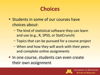 Choices
• Students in some of our courses have
choices about:
– The kind of statistical software they can learn
and use (e.g., R, SPSS, or StatCrunch)
– Topics that can be pursued for a course project
– When and how they will work with their peers
and complete online assignments
• In one course, students can even create
their own assignment
 