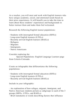As a teacher, you will meet and work with English learners who
have unique academic, social, and emotional needs based on
their prior experiences. It will benefit you to take the time to
learn about these students’ experiences and backgrounds to
better instruct them and make them feel welcomed.
Research the following English learner populations:
· Students with interrupted formal education (SIFEs)
· Long-term English learners (LTELs)
· Recently arrived English learners (RAELs)
· Refugees
· Migrants
· Immigrants
· Native Americans
Consider exploring the
Special Populations: English Language Learners page
from Colorín Colorado.
Create an infographic that differentiates the following
populations:
· Students with interrupted formal education (SIFEs)
· Long-term English learners (LTELs)
· Recently arrived English learners (RAELs)
Include in your infographic:
· An explanation of how refugee, migrant, immigrant, and
Native American students pertain as subgroups to each of the 3
groups (SIFEs, LTELs, and RAELs)
· Brief statements or words describing factors that influence
 