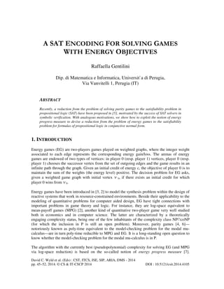 A SAT ENCODING FOR SOLVING GAMES
WITH ENERGY OBJECTIVES
Raffaella Gentilini
Dip. di Matematica e Informatica, Universit`a di Perugia,
Via Vanvitelli 1, Perugia (IT)

ABSTRACT
Recently, a reduction from the problem of solving parity games to the satisfiability problem in
propositional logic (SAT) have been proposed in [5], motivated by the success of SAT solvers in
symbolic verification. With analogous motivations, we show how to exploit the notion of energy
progress measure to devise a reduction from the problem of energy games to the satisfiability
problem for formulas of propositional logic in conjunctive normal form.

1. INTRODUCTION
Energy games (EG) are two-players games played on weighted graphs, where the integer weight
associated to each edge represents the corresponding energy gain/loss. The arenas of energy
games are endowed of two types of vertices: in player 0 (resp. player 1) vertices, player 0 (resp.
player 1) chooses the successor vertex from the set of outgoing edges and the game results in an
infinite path through the graph. Given an initial credit of energy c, the objective of player 0 is to
maintain the sum of the weights (the energy level) positive. The decision problem for EG asks,
given a weighted game graph with initial vertex v 0, if there exists an initial credit for which
player 0 wins from v 0.
Energy games have been introduced in [3, 2] to model the synthesis problem within the design of
reactive systems that work in resource-constrained environments. Beside their applicability to the
modeling of quantitative problems for computer aided design, EG have tight connections with
important problems in game theory and logic. For instance, they are log-space equivalent to
mean-payoff games (MPG) [2], another kind of quantitative two-player game very well studied
both in economics and in computer science. The latter are characterized by a theoretically
engaging complexity status, being one of the few inhabitants of the complexity class NP∩coNP
(for which the inclusion in P is still an open problem). Moreover, parity games [4, 6]—
notoriously known as poly-time equivalent to the model-checking problem for the modal mucalculus—are in turn poly-time reducible to MPG and EG. It is a long-standing open question to
know whether the model-checking problem for the modal mu-calculus is in P.
The algorithm with the currently best (pseudopolynomial) complexity for solving EG (and MPG
via log-space reduction) is based on the so-called notion of energy progress measure [7].
David C. Wyld et al. (Eds) : CST, ITCS, JSE, SIP, ARIA, DMS - 2014
pp. 45–52, 2014. © CS & IT-CSCP 2014

DOI : 10.5121/csit.2014.4105

 