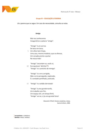 PORTUGUÊS 7º ANO – MARÇO
©Edições ASA | 2018-2019 – Carla Marques | Ana Paula Neves Página 4
Grupo III – EDUCAÇÃO LITERÁRIA
Lê o poema que se segue. Em caso de necessidade, consulta as notas.
5
10
15
Amigo
Mal nos conhecemos
Inaugurámos a palavra “amigo”.
“Amigo” é um sorriso
De boca em boca,
Um olhar bem limpo,
Uma casa, mesmo modesta, que se oferece,
Um coração pronto a pulsar
Na nossa mão!
“Amigo” (recordam-se, vocês aí,
Escrupulosos1
detritos2
?)
“Amigo” é o contrário de inimigo!
“Amigo” é o erro corrigido,
Não o erro perseguido, explorado,
É a verdade partilhada, praticada.
“Amigo” é a solidão derrotada!
“Amigo” é uma grande tarefa,
Um trabalho sem fim,
Um espaço útil, um tempo fértil,
“Amigo” vai ser, é já uma grande festa!
Alexandre O’Neill, Poesias completas, Lisboa,
Assírio & Alvim, 2000.
1
escrupulosos: cuidadosos.
2
detritos: restos; resíduos.
 