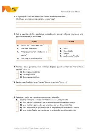 PORTUGUÊS 7º ANO – MARÇO
©Edições ASA | 2018-2019 – Carla Marques | Ana Paula Neves Página 5
1. O sujeito poético inicia o poema com o verso “Mal nos conhecemos”.
Identifica a quem se refere o pronome pessoal “nos”.
_________________________________________________________________________
_________________________________________________________________________
_________________________________________________________________________
2. Relê a segunda estrofe e estabelece a relação entre as expressões da coluna A e uma
possível interpretação na coluna B.
Coluna A Coluna B
A. “um sorriso / De boca em boca”
B. “Um olhar bem limpo”
C. “Uma casa, mesmo modesta, que se
oferece”
D. “Um coração pronto a pulsar”
1. Amor
2. Honestidade
3. Alegria
4. Acolhimento/Partilha
3. Assinala a opção que corresponde à intenção do poeta quando se refere aos “escrupulosos
detritos” (verso 10).
(A) Os amigos verdadeiros.
(B) Os amigos falsos.
(C) Os amigos antipáticos.
4. Explica o significado do verso: “‘Amigo’ é um erro corrigido” (verso 13).
_________________________________________________________________________
_________________________________________________________________________
_________________________________________________________________________
_________________________________________________________________________
5. Seleciona a opção que completa corretamente a afirmação.
5.1. No verso “‘Amigo’ é a solidão derrotada!” (verso 15), está presente
(A) uma metáfora que mostra que os amigos compartilham a nossa solidão.
(B) uma metáfora que mostra que os amigos não nos deixam sozinhos.
(C) uma personificação que mostra que os amigos compartilham a nossa solidão.
(D) uma personificação que mostra que os amigos não nos deixam sozinhos.
 