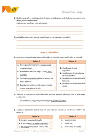 PORTUGUÊS 7º ANO – MARÇO
©Edições ASA | 2018-2019 – Carla Marques | Ana Paula Neves Página 6
6. Na última estrofe, o sujeito poético diz que a amizade pode ser trabalhosa, mas, ao mesmo
tempo, motivo de felicidade.
Explica o que significam estas afirmações.
_________________________________________________________________________
___________________________________________________________________________
_________________________________________________________________________
_________________________________________________________________________
7. Analisa formalmente o poema, classificando as estrofes que o compõem.
__________________________________________________________________________
_________________________________________________________________________
_________________________________________________________________________
_________________________________________________________________________
Grupo IV – GRAMÁTICA
1. Associa corretamente as orações sublinhadas na coluna A à sua classificação na coluna B.
Coluna A Coluna B
A. Os amigos são importantes porque nunca
nos abandonam.
B. A verdadeira amizade alegra a vida e afasta
a solidão.
C. Os amigos que perdemos ficarão sempre na
nossa memória.
D. Quando nos sentimos tristes, queremos os
nossos amigos junto de nós.
1. Oração coordenada
copulativa.
2. Oração subordinada adjetiva
relativa restritiva.
3. Oração subordinada adverbial
temporal.
4. Oração subordinada adverbial
causal.
2. Substitui o constituinte sublinhado pelo pronome pessoal adequado. Faz as alterações
necessárias.
Os verdadeiros amigos respeitam sempre a opinião dos outros.
_________________________________________________________________________
3. Associa as expressões sublinhadas em cada frase da coluna A à sua função sintática na
coluna B.
Coluna A Coluna B
A. Amigo é uma grande tarefa.
B. A amizade traz momentos de alegria.
C. Os amigos enriquecem a nossa vida.
1. Sujeito simples
2. Predicado
3. Predicativo do sujeito
 