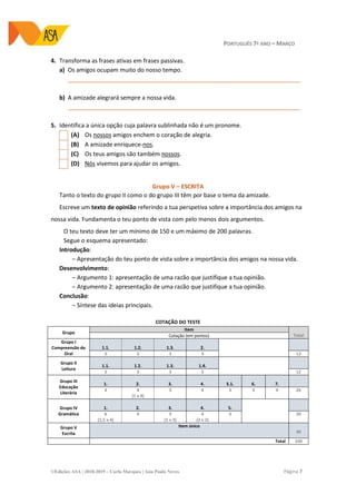 PORTUGUÊS 7º ANO – MARÇO
©Edições ASA | 2018-2019 – Carla Marques | Ana Paula Neves Página 7
4. Transforma as frases ativas em frases passivas.
a) Os amigos ocupam muito do nosso tempo.
_______________________________________________________________________
b) A amizade alegrará sempre a nossa vida.
_______________________________________________________________________
5. Identifica a única opção cuja palavra sublinhada não é um pronome.
(A) Os nossos amigos enchem o coração de alegria.
(B) A amizade enriquece-nos.
(C) Os teus amigos são também nossos.
(D) Nós vivemos para ajudar os amigos.
Grupo V – ESCRITA
Tanto o texto do grupo II como o do grupo III têm por base o tema da amizade.
Escreve um texto de opinião referindo a tua perspetiva sobre a importância dos amigos na
nossa vida. Fundamenta o teu ponto de vista com pelo menos dois argumentos.
O teu texto deve ter um mínimo de 150 e um máximo de 200 palavras.
Segue o esquema apresentado:
Introdução:
‒ Apresentação do teu ponto de vista sobre a importância dos amigos na nossa vida.
Desenvolvimento:
‒ Argumento 1: apresentação de uma razão que justifique a tua opinião.
‒ Argumento 2: apresentação de uma razão que justifique a tua opinião.
Conclusão:
‒ Síntese das ideias principais.
COTAÇÃO DO TESTE
Grupo
Item
TotalCotação (em pontos)
Grupo I
Compreensão do
Oral
1.1. 1.2. 1.3. 2.
3 3 3 3 12
Grupo II
Leitura
1.1. 1.2. 1.3. 1.4.
3 3 3 3 12
Grupo III
Educação
Literária
1. 2. 3. 4. 5.1. 6. 7.
4 4
(1 x 4)
3 4 3 4 4 26
Grupo IV
Gramática
1. 2. 3. 4. 5.
6
(1,5 x 4)
4 3
(1 x 3)
4
(2 x 2)
3 20
Grupo V
Escrita
Item único
30
Total 100
 