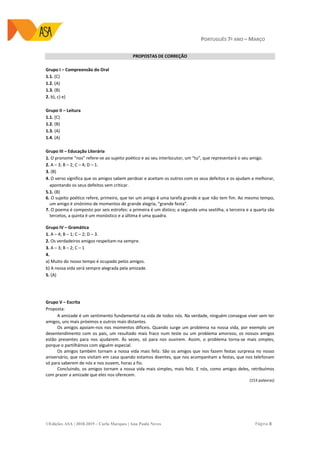 PORTUGUÊS 7º ANO – MARÇO
©Edições ASA | 2018-2019 – Carla Marques | Ana Paula Neves Página 8
PROPOSTAS DE CORREÇÃO
Grupo I – Compreensão do Oral
1.1. (C)
1.2. (A)
1.3. (B)
2. b), c) e)
Grupo II – Leitura
1.1. (C)
1.2. (B)
1.3. (A)
1.4. (A)
Grupo III – Educação Literária
1. O pronome “nos” refere-se ao sujeito poético e ao seu interlocutor, um “tu”, que representará o seu amigo.
2. A – 3; B – 2; C – 4; D – 1.
3. (B)
4. O verso significa que os amigos sabem perdoar e aceitam os outros com os seus defeitos e os ajudam a melhorar,
apontando os seus defeitos sem criticar.
5.1. (B)
6. O sujeito poético refere, primeiro, que ter um amigo é uma tarefa grande e que não tem fim. Ao mesmo tempo,
um amigo é sinónimo de momentos de grande alegria, “grande festa”.
7. O poema é composto por seis estrofes: a primeira é um dístico; a segunda uma sextilha, a terceira e a quarta são
tercetos, a quinta é um monóstico e a última é uma quadra.
Grupo IV – Gramática
1. A – 4; B – 1; C – 2; D – 3.
2. Os verdadeiros amigos respeitam-na sempre.
3. A – 3; B – 2; C – 1
4.
a) Muito do nosso tempo é ocupado pelos amigos.
b) A nossa vida será sempre alegrada pela amizade.
5. (A)
Grupo V – Escrita
Proposta:
A amizade é um sentimento fundamental na vida de todos nós. Na verdade, ninguém consegue viver sem ter
amigos, uns mais próximos e outros mais distantes.
Os amigos apoiam-nos nos momentos difíceis. Quando surge um problema na nossa vida, por exemplo um
desentendimento com os pais, um resultado mais fraco num teste ou um problema amoroso, os nossos amigos
estão presentes para nos ajudarem. Às vezes, só para nos ouvirem. Assim, o problema torna-se mais simples,
porque o partilhámos com alguém especial.
Os amigos também tornam a nossa vida mais feliz. São os amigos que nos fazem festas surpresa no nosso
aniversário, que nos visitam em casa quando estamos doentes, que nos acompanham a festas, que nos telefonam
só para saberem de nós e nos ouvem, horas a fio.
Concluindo, os amigos tornam a nossa vida mais simples, mais feliz. E nós, como amigos deles, retribuímos
com prazer a amizade que eles nos oferecem.
(153 palavras)
 