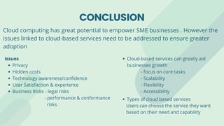 CONCLUSION
Cloud-based services can greatly aid
businesses growth
- focus on core tasks
- Scalability
- Flexibility
- Accessibility
Types of cloud based services
Users can choose the service they want
based on their need and capability
Privacy
Hidden costs
Technology awareness/confidence
User Satisfaction & experience
Business Risks - legal risks
Issues
- performance & conformance
risks
Cloud computing has great potential to empower SME businesses . However the
issues linked to cloud-based services need to be addressed to ensure greater
adoption
 