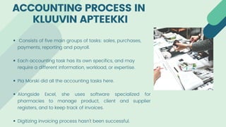 Consists of five main groups of tasks: sales, purchases,
payments, reporting and payroll.
Each accounting task has its own specifics, and may
require a different information, workload, or expertise.
Pia Morski did all the accounting tasks here.
Alongside Excel, she uses software specialized for
pharmacies to manage product, client and supplier
registers, and to keep track of invoices.
Digitizing invoicing process hasn't been successful.
ACCOUNTING PROCESS IN
KLUUVIN APTEEKKI
 