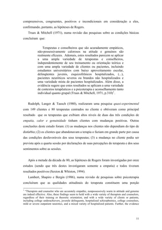 compreensivos, congruentes, positivos e incondicionais em consideração a eles,
confirmando, portanto, as hipóteses de Rogers.
    Truax & Mitchell (1971), numa revisão das pesquisas sobre as condições básicas
concluíram que:

                 Terapeutas e conselheiros que são acuradamente empáticos,
             não-possessivamente calorosos na atitude e genuínos são
             realmente eficazes. Ademais, estes resultados parecem se aplicar
             a uma ampla variedade de terapeutas e conselheiros,
             independentemente de seu treinamento ou orientação teórica e
             com uma ampla variedade de clientes ou pacientes, incluindo
             estudantes universitários com baixo aproveitamento escolar,
             delinqüentes juvenis, esquizofrênicos hospitalizados, (...),
             pacientes neuróticos severos ou brandos não hospitalizados e
             uma variedade mista de pacientes hospitalizados. Além disso, a
             evidência sugere que estes resultados se aplicam a uma variedade
             de contextos terapêuticos e a psicoterapia e aconselhamento tanto
             individual quanto grupal (Truax & Mitchell, 1971, p.310) 1 .


    Rudolph, Langer & Tausch (1980), realizaram uma pesquisa quasi-experimental
com 149 clientes e 80 terapeutas centrados no cliente e obtiveram como principal
resultado que os terapeutas que exibiam altos níveis de duas das três condições de
empatia, calor e genuinidade tinham clientes com mudanças positivas. Outras
conclusões deste estudo foram: (1) as mudanças nos clientes não dependiam do tipo de
distúrbio; (2) os clientes que abandonavam a terapia o faziam em grande parte por causa
das condições desfavoráveis dos seus terapeutas; (3) a mudança no cliente podia ser
prevista após a quarta sessão por declarações de suas percepções do terapeuta e dos seus
sentimentos sobre as sessões.


    Após a metade da década de 80, as hipóteses de Rogers foram investigadas por onze
estudos (sendo que três destes investigaram somente a empatia) e todos tiveram
resultados positivos (Sexton & Whiston, 1994).
    Lambert, Shapiro e Bergin (1986), numa revisão de pesquisas sobre psicoterapia
concluíram que as qualidades atitudinais do terapeuta constituem uma porção

1
  “Therapists and counselor who are accurately empathic, nonpossessively warm in attitude and genuine
are indeed effective. Also, these findings seem to hold with a wide variety of therapists and counselors,
regardless of their training or theoretic orientation, and with a wide variety of clients or patients,
including college underachievers, juvenile delinquents, hospitalized schizophrenics, college counselees,
mild or severe outpatient neurotics, and a mixed variety of hospitalized patients. Further, the evidence




                                                                                                      11
 